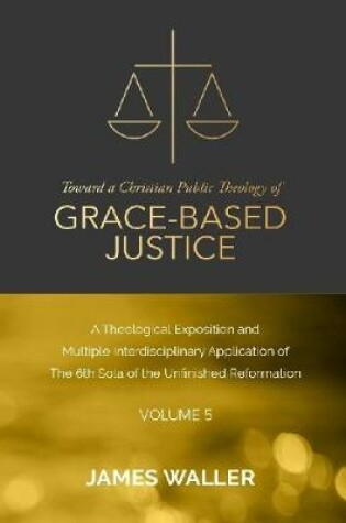 Cover of Toward a Christian Public Theology of Grace-based Justice - A Theological Exposition and Multiple Interdisciplinary Application of the 6th Sola of the Unfinished Reformation - Volume 5