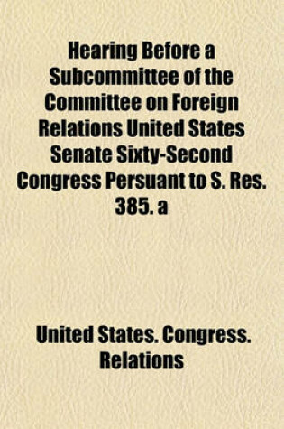Cover of Hearing Before a Subcommittee of the Committee on Foreign Relations United States Senate Sixty-Second Congress Persuant to S. Res. 385. a