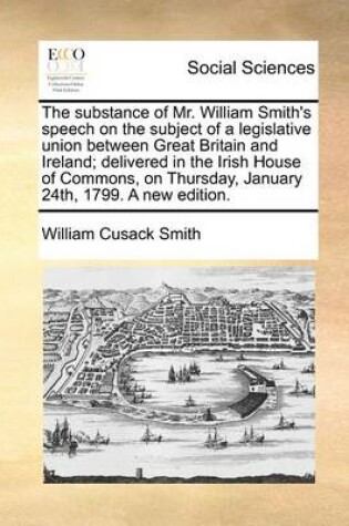 Cover of The Substance of Mr. William Smith's Speech on the Subject of a Legislative Union Between Great Britain and Ireland; Delivered in the Irish House of Commons, on Thursday, January 24th, 1799. a New Edition.