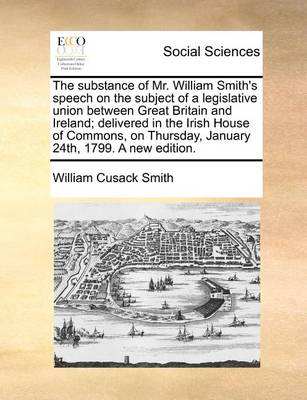 Book cover for The Substance of Mr. William Smith's Speech on the Subject of a Legislative Union Between Great Britain and Ireland; Delivered in the Irish House of Commons, on Thursday, January 24th, 1799. a New Edition.