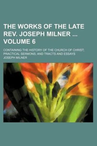 Cover of The Works of the Late REV. Joseph Milner Volume 6; Containing the History of the Church of Christ Practical Sermons and Tracts and Essays