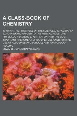 Cover of A Class-Book of Chemistry; In Which the Principles of the Science Are Familiarly Explained and Applied to the Arts, Agriculture, Physiology, Dietetics, Ventilation, and the Most Important Phenomena of Nature Designed for the Use of Academies and Schools