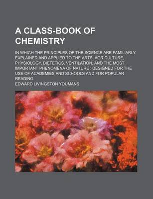 Book cover for A Class-Book of Chemistry; In Which the Principles of the Science Are Familiarly Explained and Applied to the Arts, Agriculture, Physiology, Dietetics, Ventilation, and the Most Important Phenomena of Nature Designed for the Use of Academies and Schools