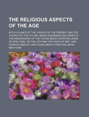 Book cover for The Religious Aspects of the Age; With a Glance at the Church of the Present and the Church of the Future, Being Addresses Delivered at the Anniversary of the Young Men's Christian Union of New York, on the 13th and 14th Days of May, 1858