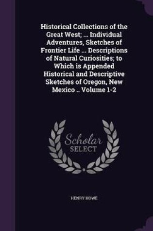 Cover of Historical Collections of the Great West; ... Individual Adventures, Sketches of Frontier Life ... Descriptions of Natural Curiosities; To Which Is Appended Historical and Descriptive Sketches of Oregon, New Mexico .. Volume 1-2