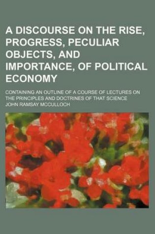 Cover of A Discourse on the Rise, Progress, Peculiar Objects, and Importance, of Political Economy; Containing an Outline of a Course of Lectures on the Principles and Doctrines of That Science