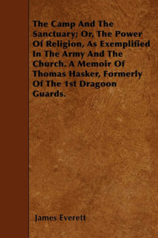 Cover of The Camp And The Sanctuary; Or, The Power Of Religion, As Exemplified In The Army And The Church. A Memoir Of Thomas Hasker, Formerly Of The 1st Dragoon Guards.