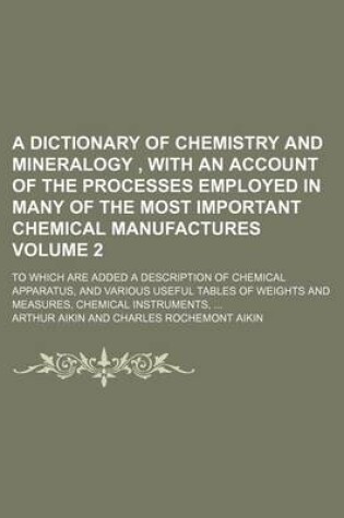 Cover of A Dictionary of Chemistry and Mineralogy, with an Account of the Processes Employed in Many of the Most Important Chemical Manufactures Volume 2; To Which Are Added a Description of Chemical Apparatus, and Various Useful Tables of Weights and Measures,