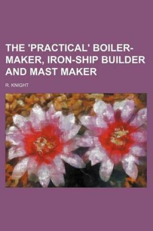 Cover of The 'Practical' Boiler-Maker, Iron-Ship Builder and Mast Maker