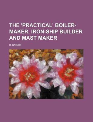 Book cover for The 'Practical' Boiler-Maker, Iron-Ship Builder and Mast Maker