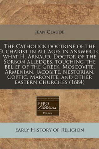 Cover of The Catholick Doctrine of the Eucharist in All Ages in Answer to What H. Arnaud, Doctor of the Sorbon Alledges, Touching the Belief of the Greek, Moscovite, Armenian, Jacobite, Nestorian, Coptic, Maronite, and Other Eastern Churches (1684)