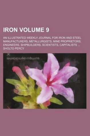 Cover of Iron Volume 9; An Illustrated Weekly Journal for Iron and Steel Manufacturers, Metallurgists, Mine Proprietors, Engineers, Shipbuilders, Scientists, Capitalists