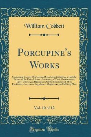 Cover of Porcupine's Works, Vol. 10 of 12: Containing Various Writings and Selections, Exhibiting a Faithful Picture of the United States of America, of Their Governments, Laws, Politics, and Resources; Of the Characters of Their Presidents, Governors, Legislators