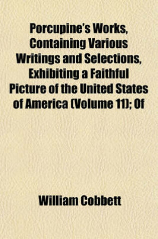 Cover of Porcupine's Works, Containing Various Writings and Selections, Exhibiting a Faithful Picture of the United States of America (Volume 11); Of