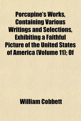 Book cover for Porcupine's Works, Containing Various Writings and Selections, Exhibiting a Faithful Picture of the United States of America (Volume 11); Of