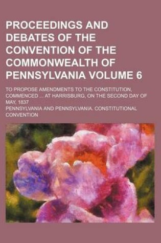 Cover of Proceedings and Debates of the Convention of the Commonwealth of Pennsylvania Volume 6; To Propose Amendments to the Constitution, Commenced at Harrisburg, on the Second Day of May, 1837