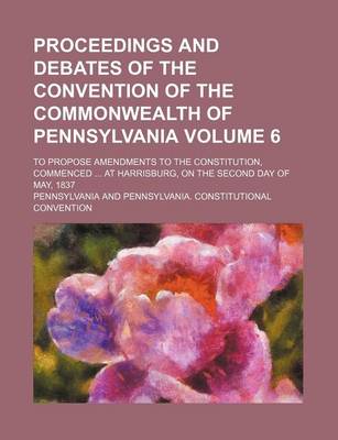 Book cover for Proceedings and Debates of the Convention of the Commonwealth of Pennsylvania Volume 6; To Propose Amendments to the Constitution, Commenced at Harrisburg, on the Second Day of May, 1837