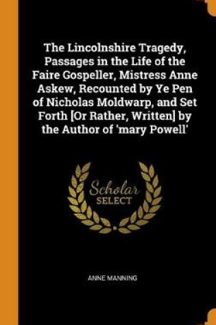 Cover of The Lincolnshire Tragedy, Passages in the Life of the Faire Gospeller, Mistress Anne Askew, Recounted by Ye Pen of Nicholas Moldwarp, and Set Forth [or Rather, Written] by the Author of 'mary Powell'