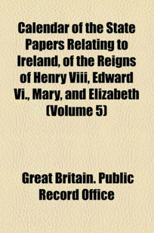 Cover of Calendar of the State Papers Relating to Ireland, of the Reigns of Henry VIII, Edward VI., Mary, and Elizabeth (Volume 5)