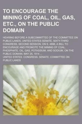 Cover of To Encourage the Mining of Coal, Oil, Gas, Etc., on the Public Domain; Hearing Before a Subcommittee of the Committee on Public Lands, United States Senate, Sixty-Third Congress, Second Session, on S. 4898, a Bill to Encourage and Promote