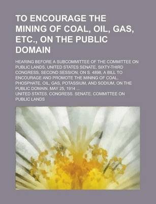 Book cover for To Encourage the Mining of Coal, Oil, Gas, Etc., on the Public Domain; Hearing Before a Subcommittee of the Committee on Public Lands, United States Senate, Sixty-Third Congress, Second Session, on S. 4898, a Bill to Encourage and Promote