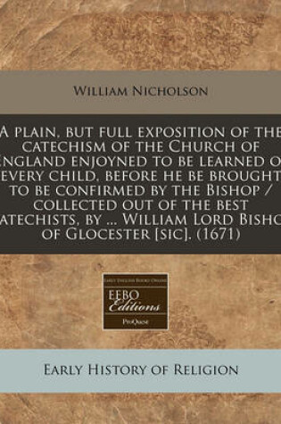 Cover of A Plain, But Full Exposition of the Catechism of the Church of England Enjoyned to Be Learned of Every Child, Before He Be Brought to Be Confirmed by the Bishop / Collected Out of the Best Catechists, by ... William Lord Bishop of Glocester [Sic]. (1671)