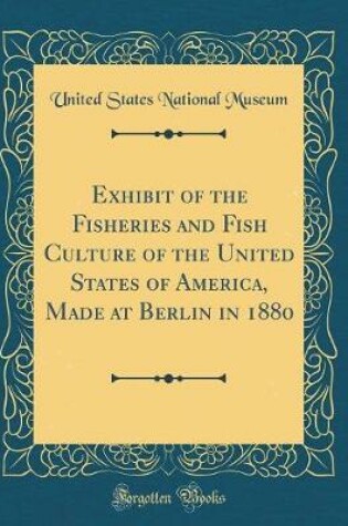 Cover of Exhibit of the Fisheries and Fish Culture of the United States of America, Made at Berlin in 1880 (Classic Reprint)