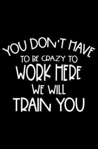 Cover of You Don't Have To Be Crazy To Work Here We Will Train You