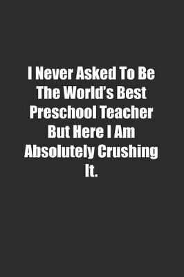 Book cover for I Never Asked To Be The World's Best Preschool Teacher But Here I Am Absolutely Crushing It.