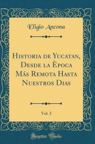 Cover of Historia de Yucatan, Desde La Epoca Mas Remota Hasta Nuestros Dias, Vol. 3 (Classic Reprint)