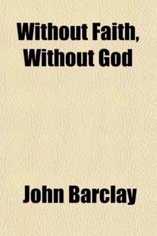 Cover of Without Faith, Without God; Or an Appeal to God Concerning His Own Existence Being an Essay Proving from the Scriptures That the Knowledge of God Comes Not by Nature, Innate Ideas, Intuition, Reason, Etc. Etc. But Only by Revelation