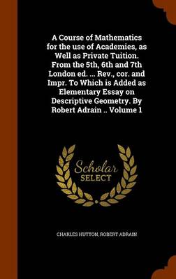 Book cover for A Course of Mathematics for the Use of Academies, as Well as Private Tuition. from the 5th, 6th and 7th London Ed. ... REV., Cor. and Impr. to Which Is Added as Elementary Essay on Descriptive Geometry. by Robert Adrain .. Volume 1