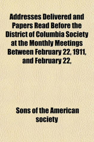 Cover of Addresses Delivered and Papers Read Before the District of Columbia Society at the Monthly Meetings Between February 22, 1911, and February 22,