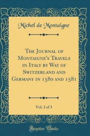 Cover of The Journal of Montaigne's Travels in Italy by Way of Switzerland and Germany in 1580 and 1581, Vol. 3 of 3 (Classic Reprint)