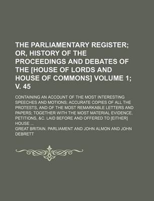 Book cover for The Parliamentary Register; Or, History of the Proceedings and Debates of the [House of Lords and House of Commons]. Containing an Account of the Most Interesting Speeches and Motions Accurate Copies of All the Protests, Volume 1; V. 45