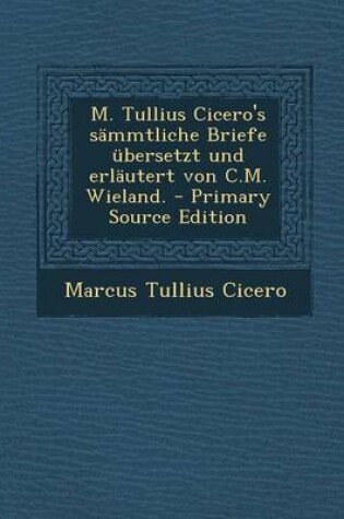 Cover of M. Tullius Cicero's Sammtliche Briefe Ubersetzt Und Erlautert Von C.M. Wieland. - Primary Source Edition