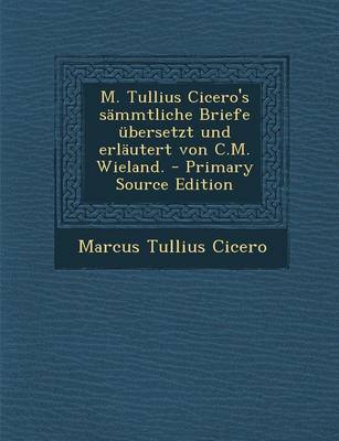 Book cover for M. Tullius Cicero's Sammtliche Briefe Ubersetzt Und Erlautert Von C.M. Wieland. - Primary Source Edition