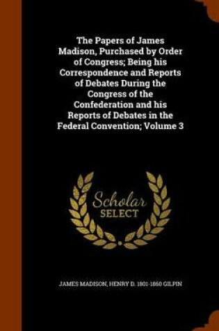 Cover of The Papers of James Madison, Purchased by Order of Congress; Being His Correspondence and Reports of Debates During the Congress of the Confederation and His Reports of Debates in the Federal Convention; Volume 3