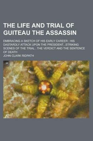 Cover of The Life and Trial of Guiteau the Assassin; Embracing a Sketch of His Early Career; His Dastardly Attack Upon the President...Striking Scenes of the Trial; The Verdict and the Sentence of Death