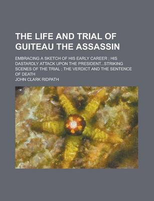 Book cover for The Life and Trial of Guiteau the Assassin; Embracing a Sketch of His Early Career; His Dastardly Attack Upon the President...Striking Scenes of the Trial; The Verdict and the Sentence of Death