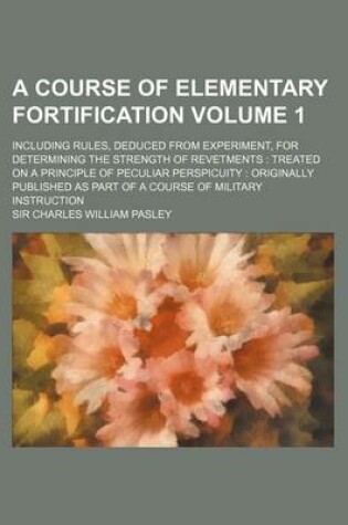 Cover of A Course of Elementary Fortification Volume 1; Including Rules, Deduced from Experiment, for Determining the Strength of Revetments Treated on a Principle of Peculiar Perspicuity Originally Published as Part of a Course of Military Instruction