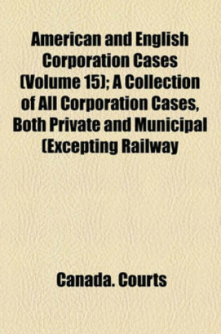 Cover of American and English Corporation Cases (Volume 15); A Collection of All Corporation Cases, Both Private and Municipal (Excepting Railway Cases), Decided in the Courts of Last Resort in the United States, England, and Canada [1883-1894]