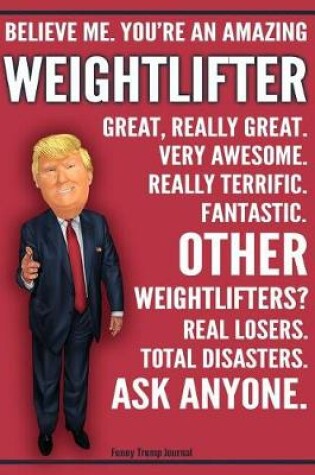 Cover of Funny Trump Journal - Believe Me. You're An Amazing Weightlifter Great, Really Great. Very Awesome. Fantastic. Other Weightlifters? Real Losers. Total Disasters. Ask Anyone.