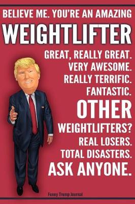 Book cover for Funny Trump Journal - Believe Me. You're An Amazing Weightlifter Great, Really Great. Very Awesome. Fantastic. Other Weightlifters? Real Losers. Total Disasters. Ask Anyone.