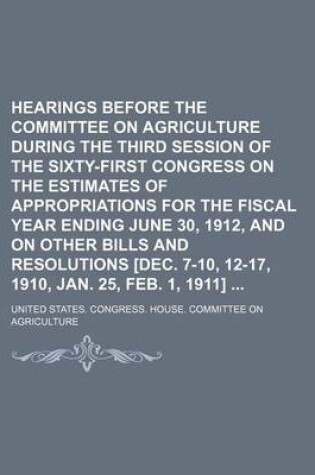 Cover of Hearings Before the Committee on Agriculture During the Third Session of the Sixty-First Congress on the Estimates of Appropriations for the Fiscal Year Ending June 30, 1912, and on Other Bills and Resolutions [Dec. 7-10, 12-17, 1910, Jan. 25, Feb. 1