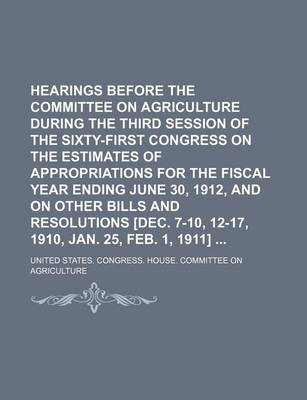 Book cover for Hearings Before the Committee on Agriculture During the Third Session of the Sixty-First Congress on the Estimates of Appropriations for the Fiscal Year Ending June 30, 1912, and on Other Bills and Resolutions [Dec. 7-10, 12-17, 1910, Jan. 25, Feb. 1