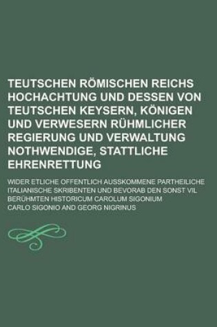 Cover of Teutschen Romischen Reichs Hochachtung Und Dessen Von Teutschen Keysern, Konigen Und Verwesern Ruhmlicher Regierung Und Verwaltung Nothwendige, Stattliche Ehrenrettung; Wider Etliche Offentlich Ausskommene Partheiliche Italianische