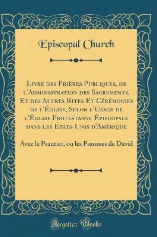 Cover of Livre Des Prieres Publiques, de l'Administration Des Sacrements, Et Des Autres Rites Et Ceremonies de l'Eglise, Selon l'Usage de l'Eglise Protestante Episcopale Dans Les Etats-Unis d'Amerique