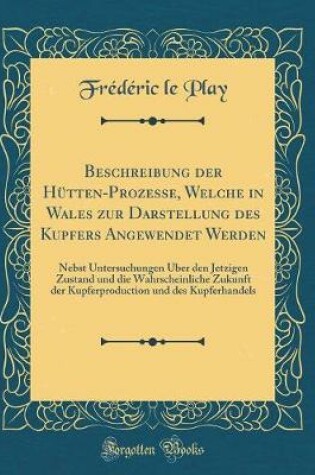 Cover of Beschreibung der Hütten-Prozesse, Welche in Wales zur Darstellung des Kupfers Angewendet Werden: Nebst Untersuchungen Über den Jetzigen Zustand und die Wahrscheinliche Zukunft der Kupferproduction und des Kupferhandels (Classic Reprint)