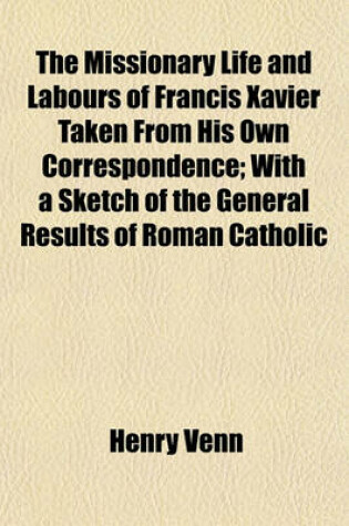 Cover of The Missionary Life and Labours of Francis Xavier Taken from His Own Correspondence; With a Sketch of the General Results of Roman Catholic